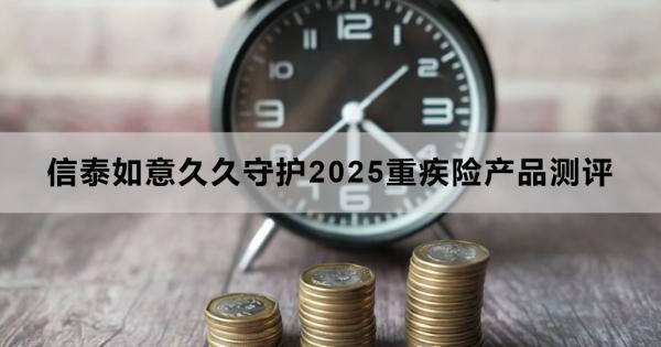 信泰如意久久守護(hù)2025重疾險(xiǎn)產(chǎn)品測(cè)評(píng)，基本信息+產(chǎn)品保障+產(chǎn)品特色