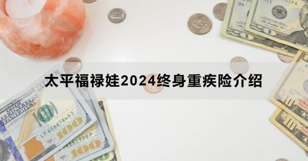太平福祿娃2024終身重疾險(xiǎn)介紹，基本信息+產(chǎn)品保障+產(chǎn)品特色