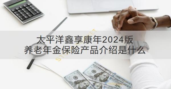 太平洋鑫享康年2024版養(yǎng)老年金保險(xiǎn)產(chǎn)品介紹是什么？收益怎樣？