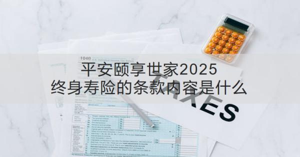 平安頤享世家2025終身壽險的條款內容是什么？收益怎樣？