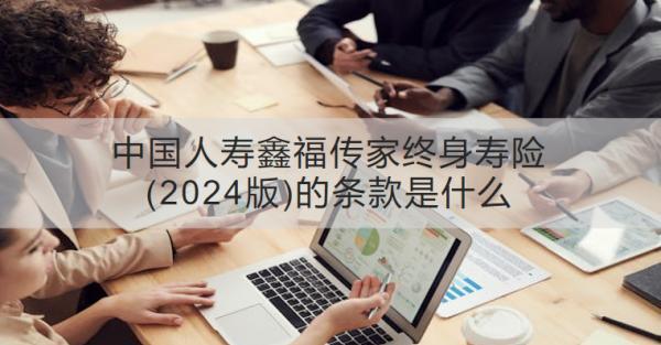 中國人壽鑫福傳家終身壽險(xiǎn)(2024版)的條款是什么？有什么優(yōu)勢？