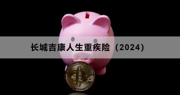 長城吉康人生重疾險(xiǎn)（2024）投保須知，基本信息+責(zé)任
