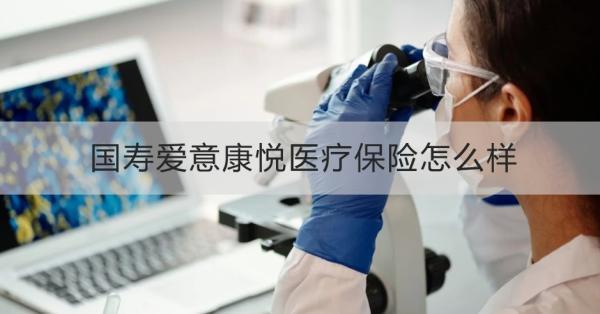 國壽愛意康悅醫(yī)療保險怎么樣？投保條件+產(chǎn)品保障