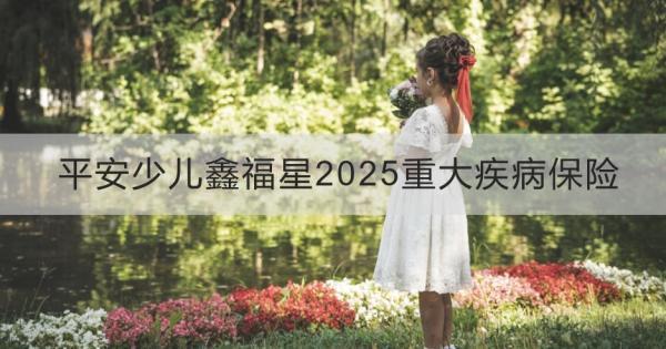 平安少兒鑫福星2025重大疾病保險(xiǎn)值得買嗎