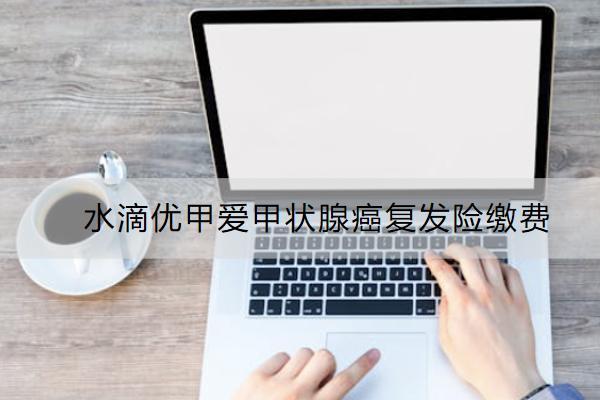 水滴優(yōu)甲愛(ài)甲狀腺癌復(fù)發(fā)險(xiǎn)繳費(fèi)怎么繳？有哪些亮點(diǎn)？