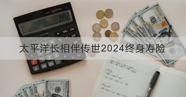 太平洋長(zhǎng)相伴傳世2024終身壽險(xiǎn)產(chǎn)品介紹？基本條件+產(chǎn)品保障！