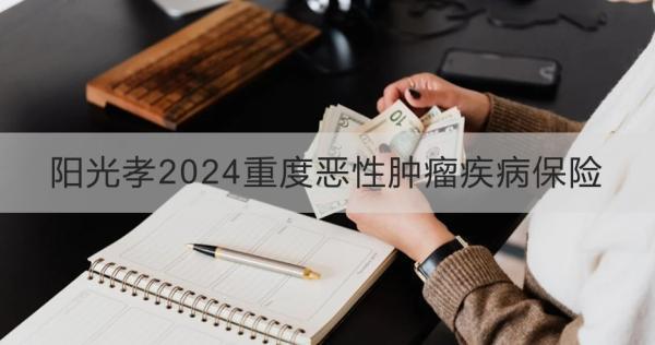 陽光孝2024重度惡性腫瘤疾病保險產品介紹？怎么買？