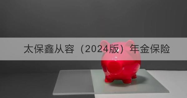 太保鑫從容（2024版）年金保險(xiǎn)投保規(guī)則講解，基本信息+產(chǎn)品保障