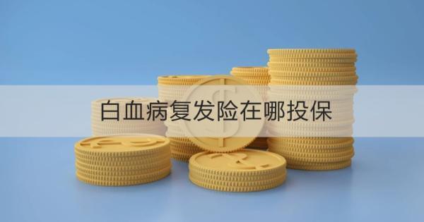 白血病復(fù)發(fā)險(xiǎn)在哪投保？白血病復(fù)發(fā)險(xiǎn)什么時(shí)候投保最好呢？