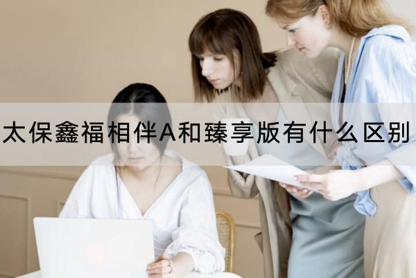 太保鑫福相伴A和臻享版有什么區(qū)別？收益怎么樣？