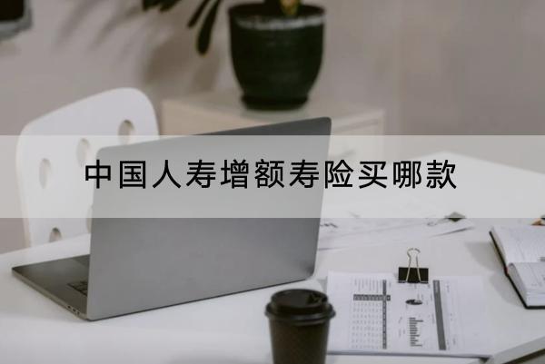 中國(guó)人壽增額壽險(xiǎn)買哪款？有什么優(yōu)點(diǎn)？