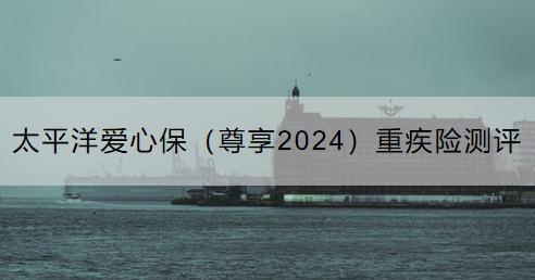 太平洋愛心保（尊享2024）重疾險測評：有什么優(yōu)點？有什么缺點？