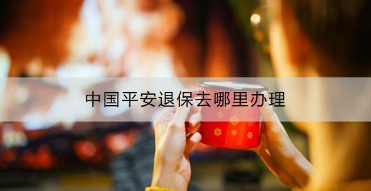 中國平安退保去哪里辦理？退保具體流程是什么？