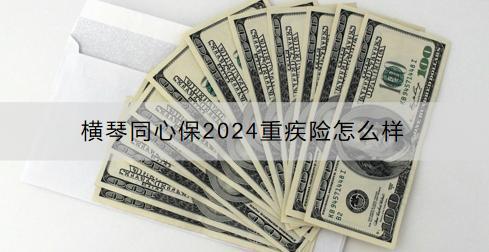 橫琴同心保2024重疾險怎么樣？投保范圍有限制嗎？