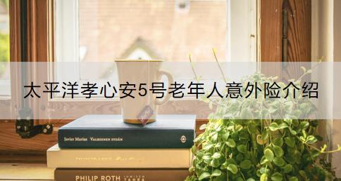 太平洋孝心安5號老年人意外險介紹？如何購買？