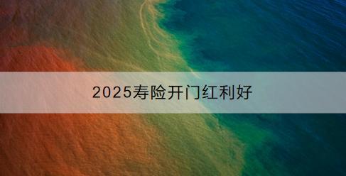 2025壽險開門紅利好有哪些？有哪些產(chǎn)品推薦？
