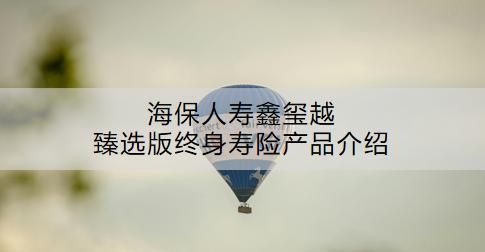 海保人壽鑫璽越臻選版終身壽險(xiǎn)產(chǎn)品介紹：怎么樣？現(xiàn)金價(jià)值是多少？