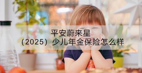 平安蔚來星（2025）少兒年金保險(xiǎn)怎么樣？要多少錢？
