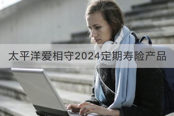 太平洋愛相守2024定期壽險產(chǎn)品怎么樣？收益如何？