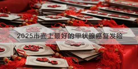 2025市面上最好的甲狀腺癌復(fù)發(fā)險(xiǎn)