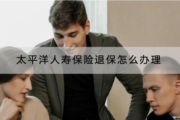 太平洋人壽保險(xiǎn)退保怎么辦理？退保怎樣可以退全款？