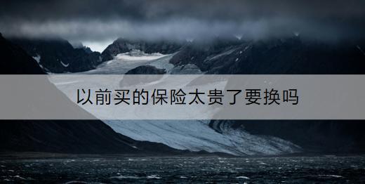 以前買的保險太貴了要換嗎？要換的話怎么做？