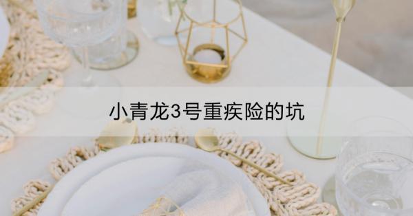小青龍3號重疾險的坑有哪些？有哪些優(yōu)點(diǎn)？