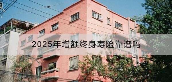 2025年增額終身壽險(xiǎn)靠譜嗎？有哪些推薦？