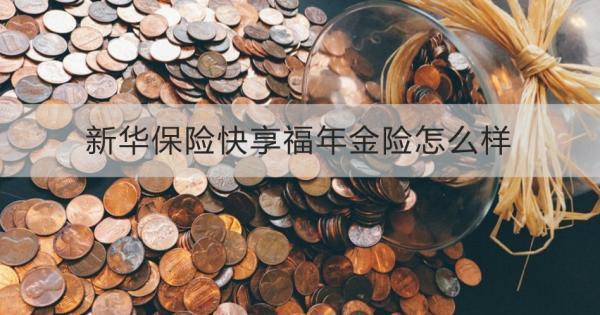 新華保險(xiǎn)快享福年金險(xiǎn)怎么樣？投保規(guī)則+保障內(nèi)容