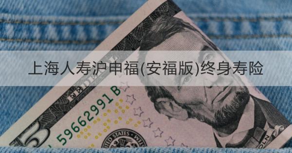 上海人壽滬申福(安福版)終身壽險詳細介紹，基本條件+產(chǎn)品保障