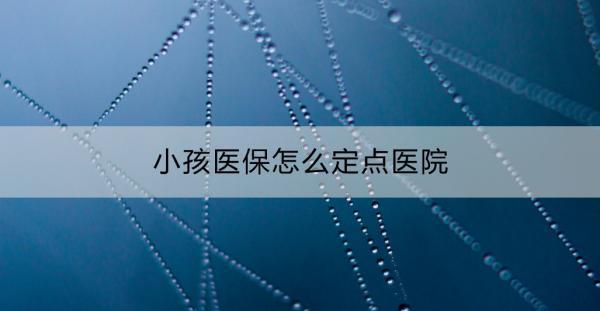 小孩醫(yī)保怎么定點(diǎn)醫(yī)院？有這些步驟！