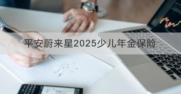 平安蔚來(lái)星2025少兒年金保險(xiǎn)解讀，基本信息+產(chǎn)品保障