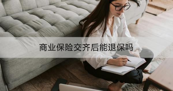 商業(yè)保險(xiǎn)交齊后能退保嗎？退保的具體操作流程？