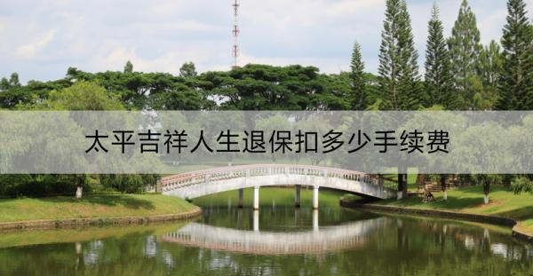 太平吉祥人生退保扣多少手續(xù)費？退保流程是什么？