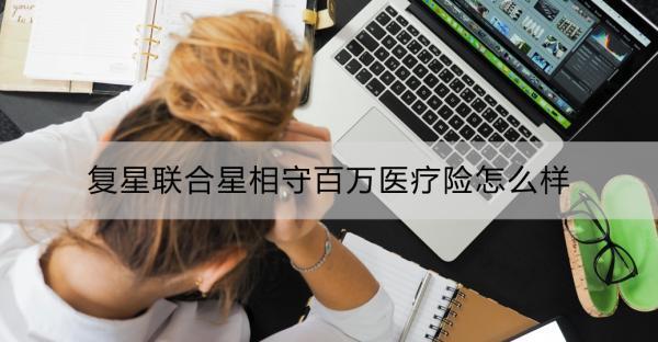 復(fù)星聯(lián)合星相守百萬醫(yī)療險(xiǎn)怎么樣？一文詳解！