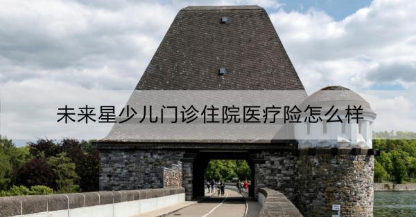 未來星少兒門診住院醫(yī)療險(xiǎn)怎么樣？一文詳解！