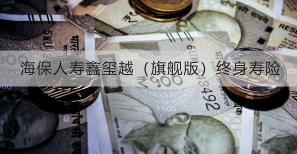 海保人壽鑫璽越（旗艦版）終身壽險(xiǎn)詳細(xì)解析，投保規(guī)則+保障內(nèi)容