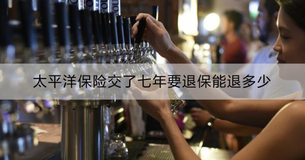 太平洋保險(xiǎn)交了七年要退保能退多少？退保怎么辦理？