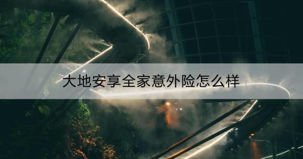 大地安享全家意外險(xiǎn)怎么樣？一文詳解！