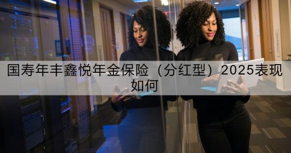 國壽年豐鑫悅年金保險（分紅型）2025表現(xiàn)如何？看這篇就夠了！