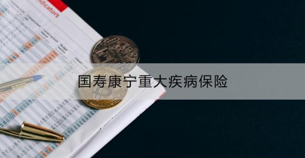 國(guó)壽康寧重大疾病保險(xiǎn)介紹，投保規(guī)則+保障內(nèi)容！