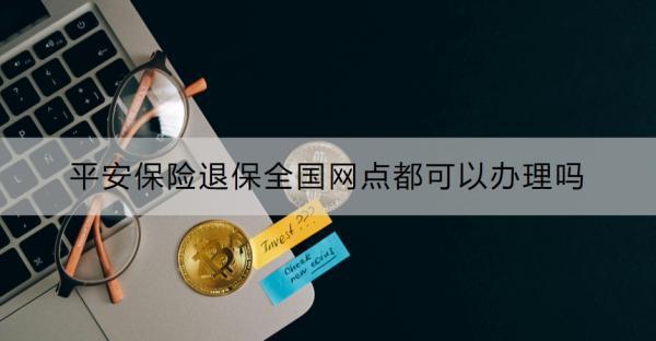平安保險(xiǎn)退保全國(guó)網(wǎng)點(diǎn)都可以辦理嗎