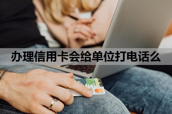 辦理信用卡會給單位打電話么？辦信用卡會給家里人打電話嗎？